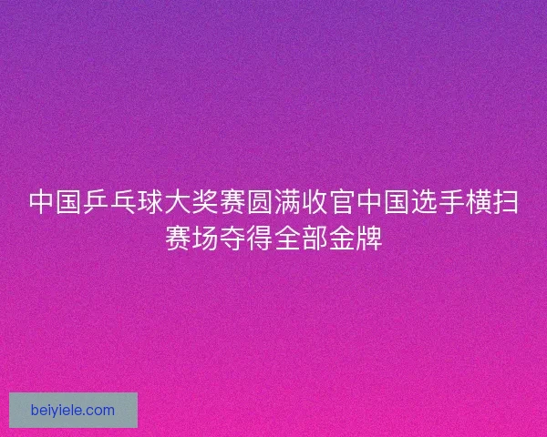中国乒乓球大奖赛圆满收官中国选手横扫赛场夺得全部金牌