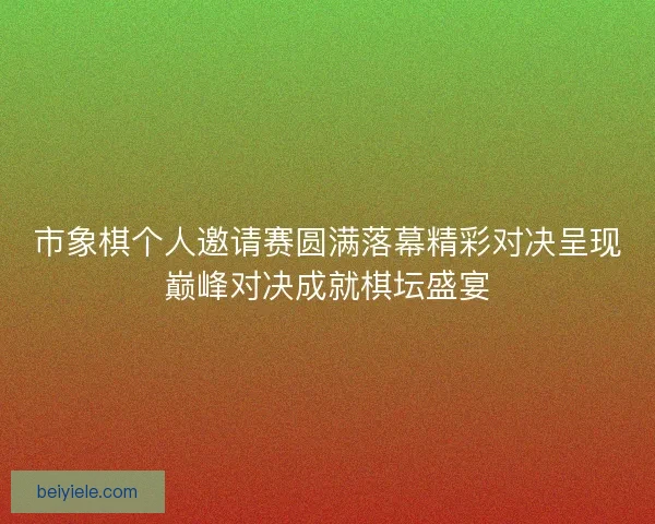 市象棋个人邀请赛圆满落幕精彩对决呈现巅峰对决成就棋坛盛宴