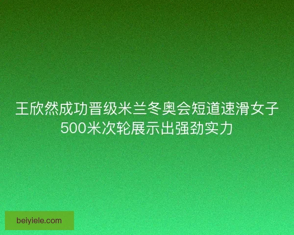 王欣然成功晋级米兰冬奥会短道速滑女子500米次轮展示出强劲实力