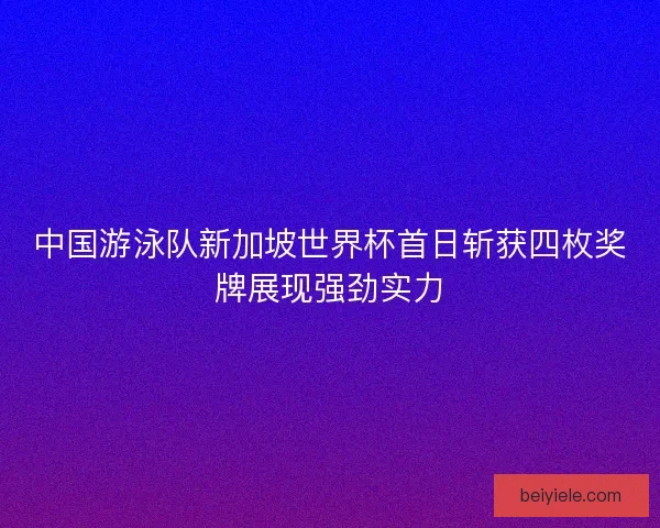 中国游泳队新加坡世界杯首日斩获四枚奖牌展现强劲实力